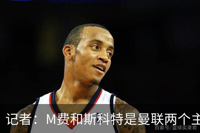 记者：M费和斯科特是曼联两个主要目标，琼阿梅尼可能进入考虑